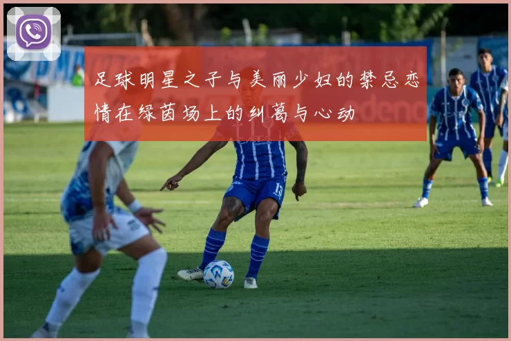 足球明星之子与美丽少妇的禁忌恋情在绿茵场上的纠葛与心动