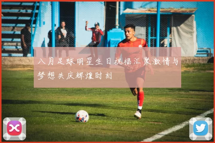 八月足球明星生日祝福汇聚激情与梦想共庆辉煌时刻