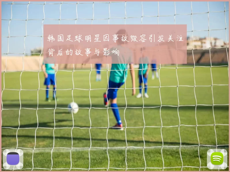 韩国足球明星因事故毁容引发关注背后的故事与影响