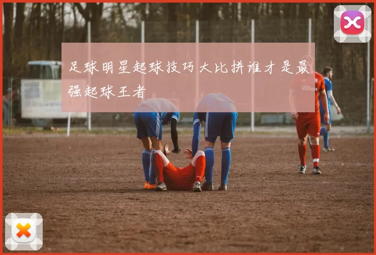 足球明星起球技巧大比拼谁才是最强起球王者