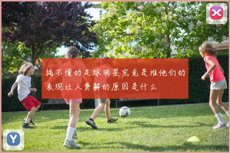 搞不懂的足球明星究竟是谁他们的表现让人费解的原因是什么