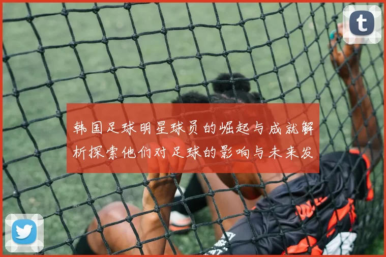 韩国足球明星球员的崛起与成就解析探索他们对足球的影响与未来发展