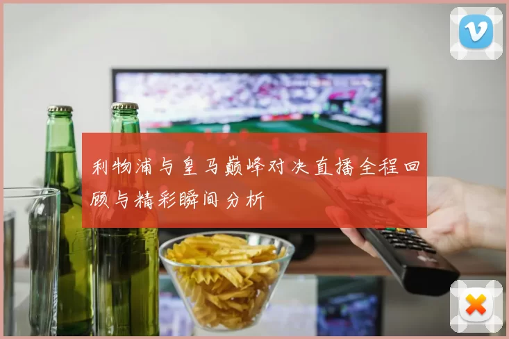 利物浦与皇马巅峰对决直播全程回顾与精彩瞬间分析